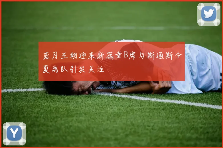 蓝月王朝迎来新篇章B席与斯通斯今夏离队引发关注