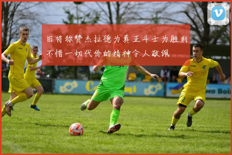 旧将称赞杰拉德为真正斗士为胜利不惜一切代价的精神令人敬佩