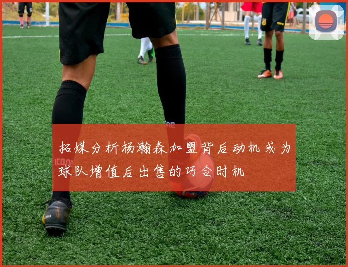拓媒分析杨瀚森加盟背后动机或为球队增值后出售的巧合时机