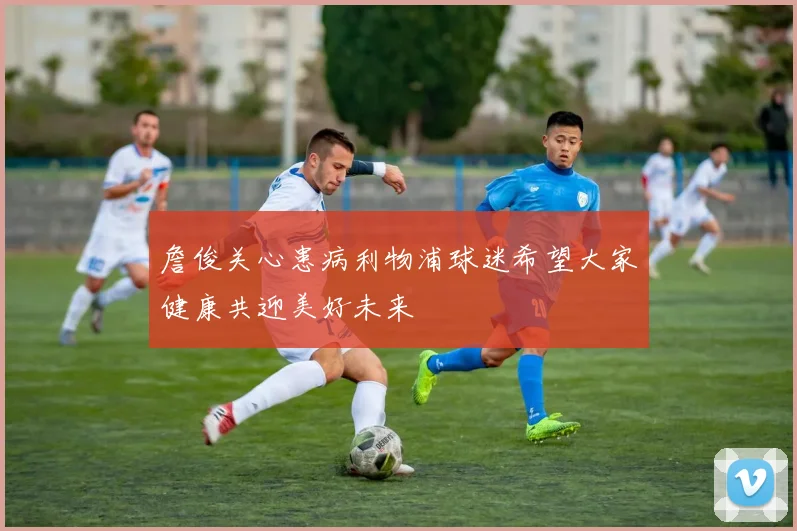 詹俊关心患病利物浦球迷希望大家健康共迎美好未来