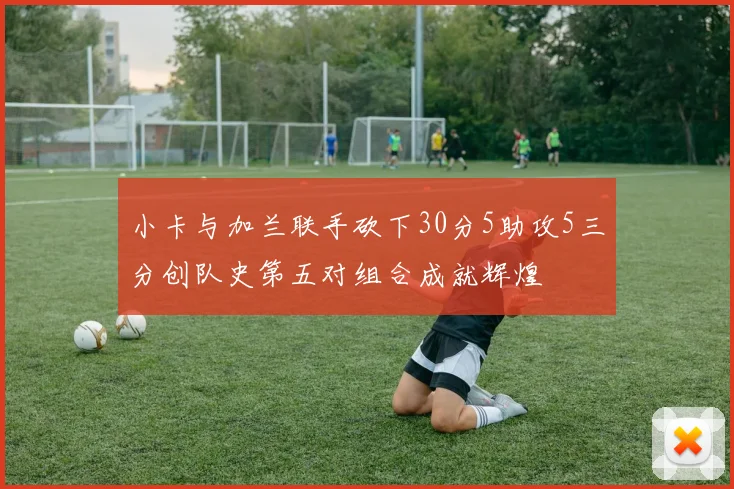 小卡与加兰联手砍下30分5助攻5三分创队史第五对组合成就辉煌