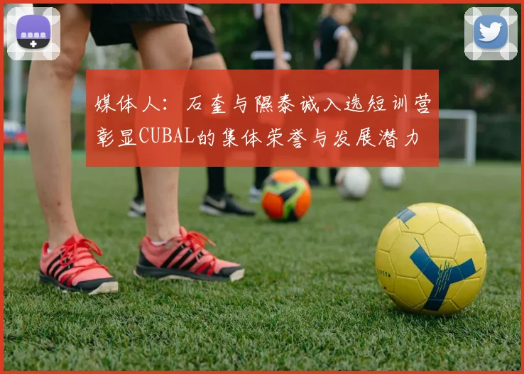 媒体人：石奎与隰泰诚入选短训营彰显CUBAL的集体荣誉与发展潜力