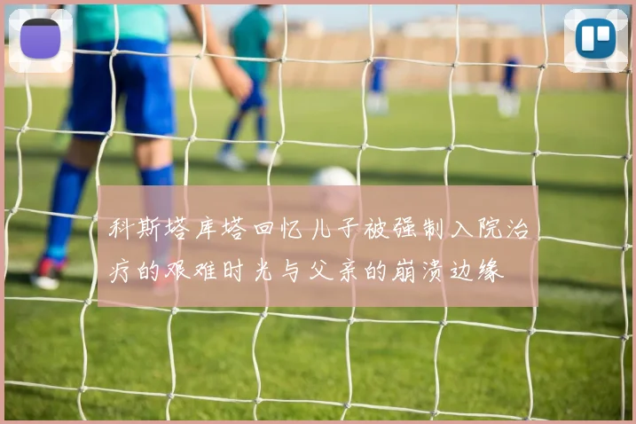科斯塔库塔回忆儿子被强制入院治疗的艰难时光与父亲的崩溃边缘