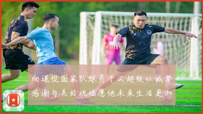 向退役国家队球员于汉超致以诚挚感谢与美好祝福愿他未来生活更加精彩