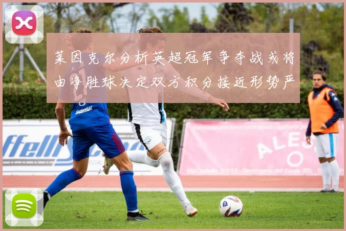 莱因克尔分析英超冠军争夺战或将由净胜球决定双方积分接近形势严峻