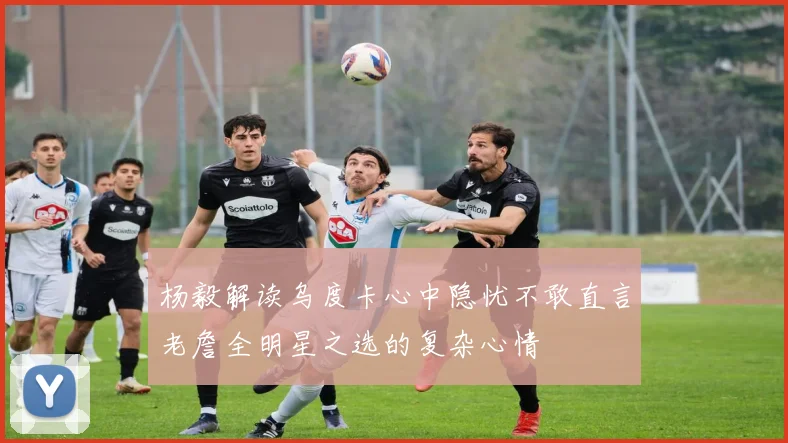 杨毅解读乌度卡心中隐忧不敢直言老詹全明星之选的复杂心情