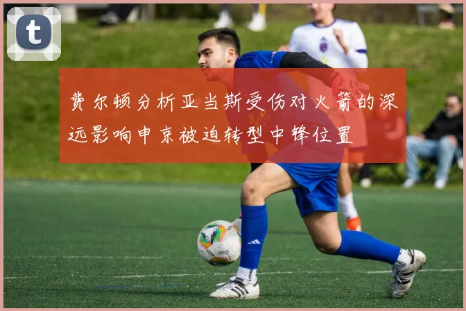 费尔顿分析亚当斯受伤对火箭的深远影响申京被迫转型中锋位置