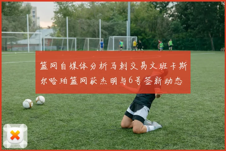 篮网自媒体分析马刺交易文班卡斯尔哈珀篮网获杰明与6号签新动态
