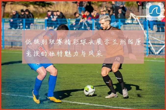 低级别联赛精彩球衣展示兰州陇原竞技的独特魅力与风采