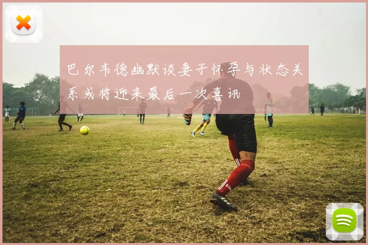 巴尔韦德幽默谈妻子怀孕与状态关系或将迎来最后一次喜讯