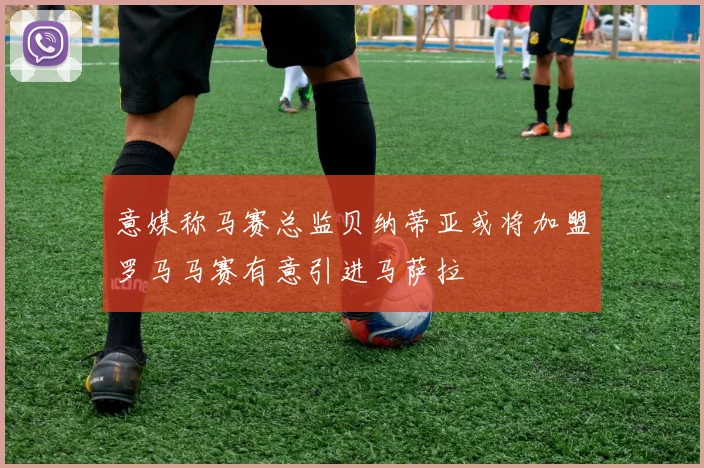意媒称马赛总监贝纳蒂亚或将加盟罗马马赛有意引进马萨拉