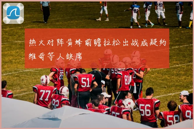 热火对阵黄蜂前瞻拉松出战成疑约维奇等人缺席