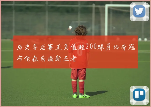 历史季后赛正负值超200球员均夺冠布伦森或成新王者