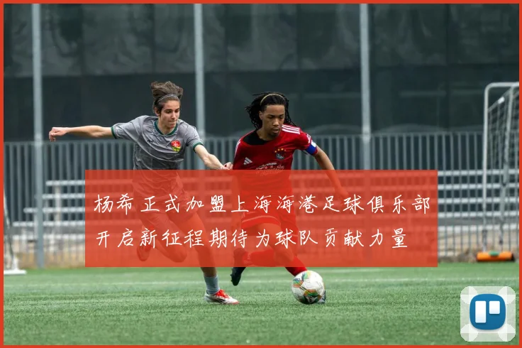 杨希正式加盟上海海港足球俱乐部开启新征程期待为球队贡献力量