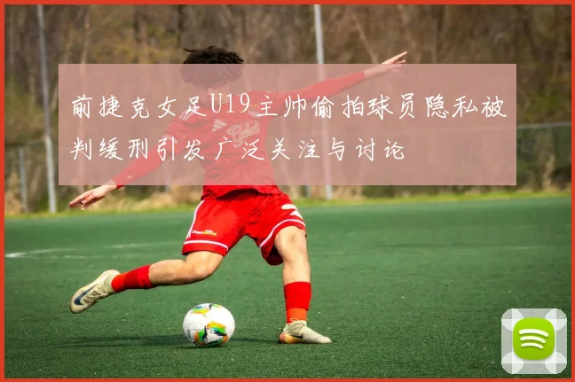 前捷克女足U19主帅偷拍球员隐私被判缓刑引发广泛关注与讨论