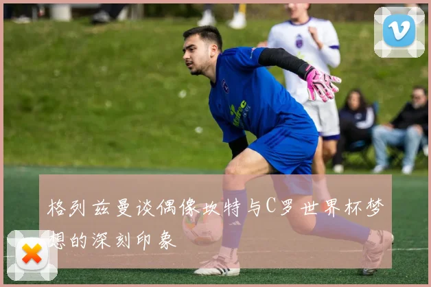 格列兹曼谈偶像坎特与C罗世界杯梦想的深刻印象