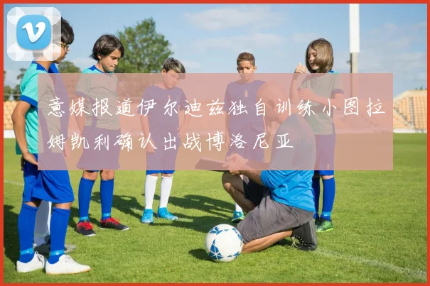 意媒报道伊尔迪兹独自训练小图拉姆凯利确认出战博洛尼亚