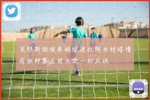 莫耶斯称埃弗顿球迷对阿尔特塔情有独钟赛后将共饮一杯庆祝