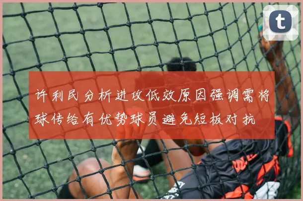 许利民分析进攻低效原因强调需将球传给有优势球员避免短板对抗