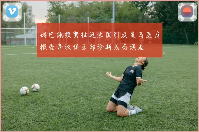 姆巴佩频繁往返法国引发皇马医疗报告争议俱乐部诊断或存误差