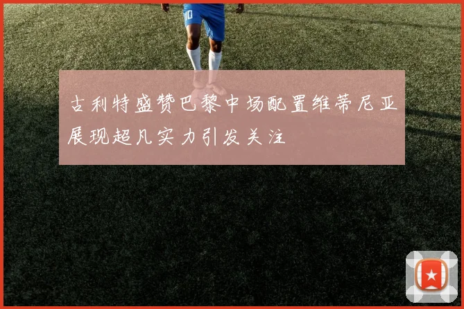 古利特盛赞巴黎中场配置维蒂尼亚展现超凡实力引发关注